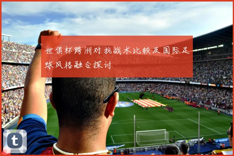 世俱杯跨洲对抗战术比较及国际足球风格融合探讨